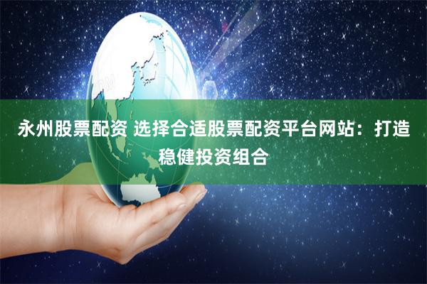 永州股票配资 选择合适股票配资平台网站：打造稳健投资组合