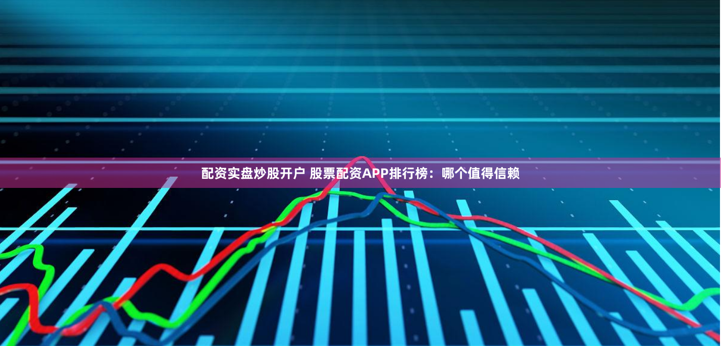 配资实盘炒股开户 股票配资APP排行榜：哪个值得信赖
