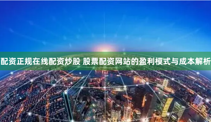 配资正规在线配资炒股 股票配资网站的盈利模式与成本解析