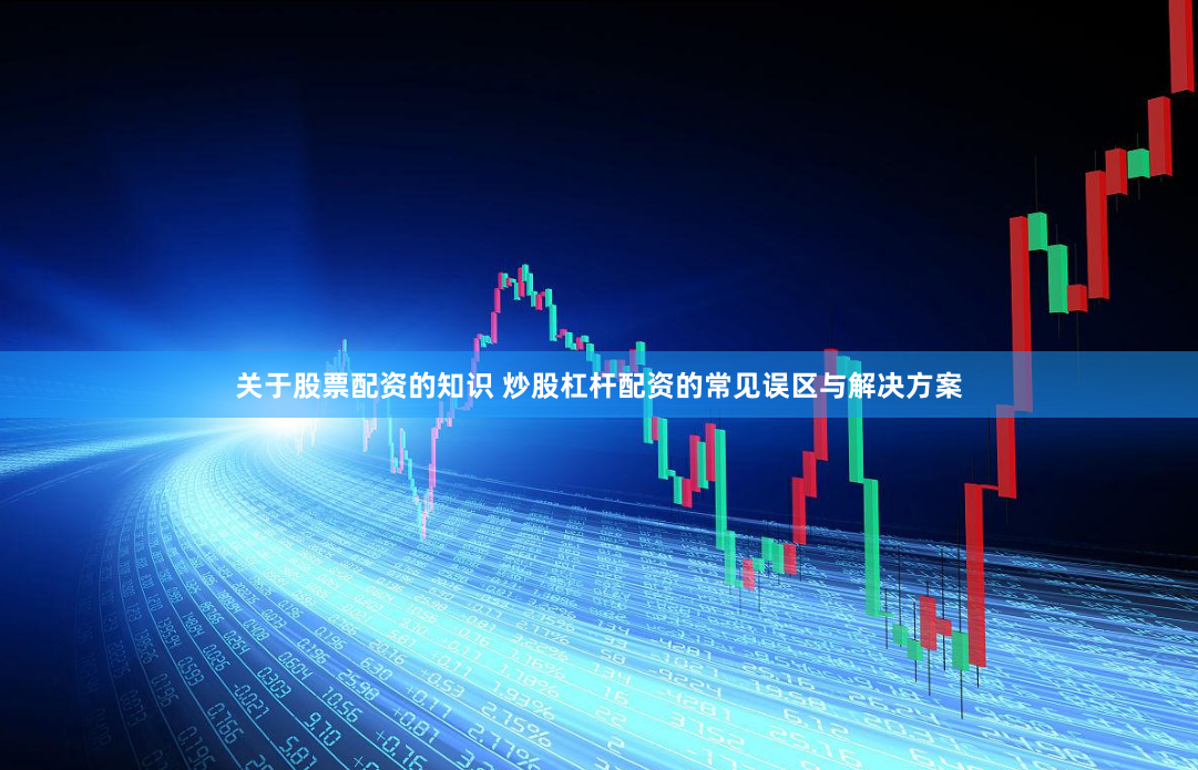 关于股票配资的知识 炒股杠杆配资的常见误区与解决方案