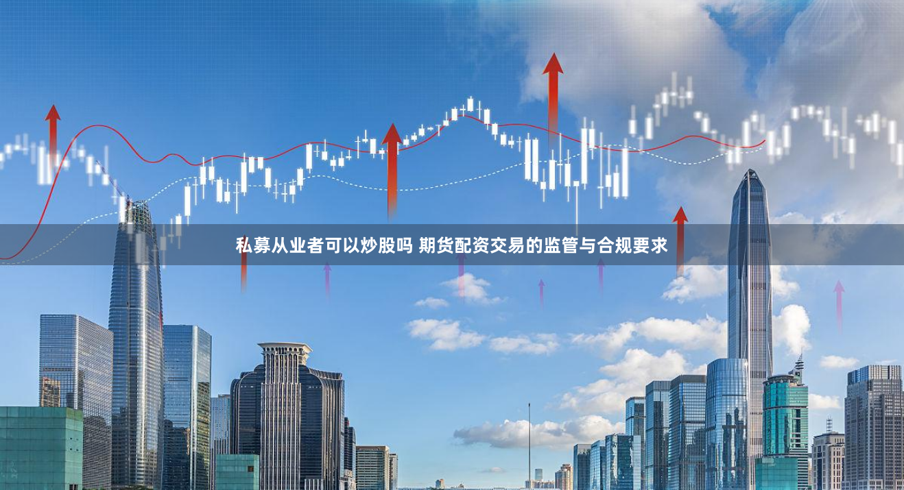 私募从业者可以炒股吗 期货配资交易的监管与合规要求