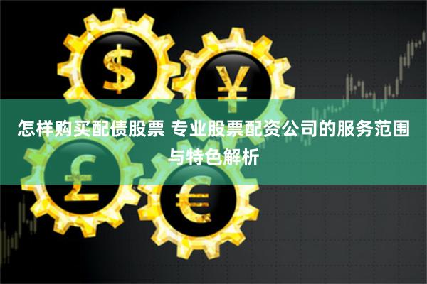 怎样购买配债股票 专业股票配资公司的服务范围与特色解析