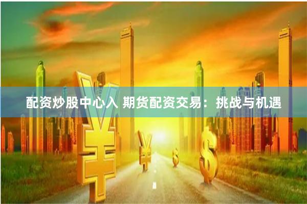 配资炒股中心入 期货配资交易：挑战与机遇