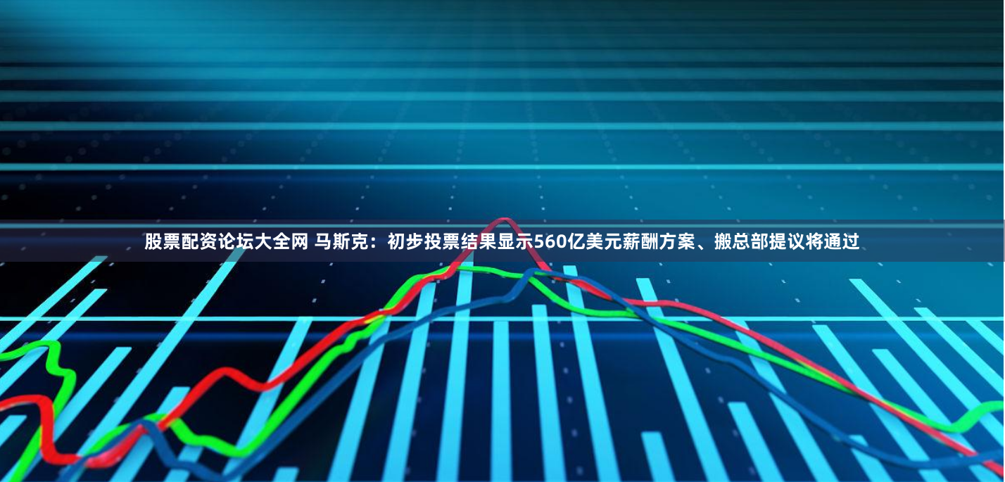 股票配资论坛大全网 马斯克：初步投票结果显示560亿美元薪酬方案、搬总部提议将通过