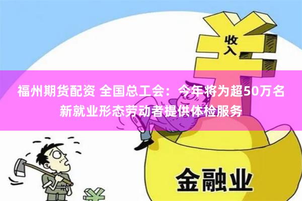 福州期货配资 全国总工会：今年将为超50万名新就业形态劳动者提供体检服务