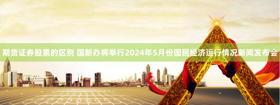 期货证券股票的区别 国新办将举行2024年5月份国民经济运行情况新闻发布会