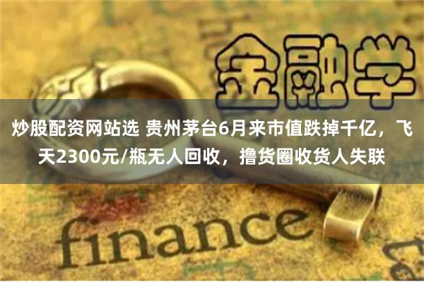 炒股配资网站选 贵州茅台6月来市值跌掉千亿，飞天2300元/瓶无人回收，撸货圈收货人失联