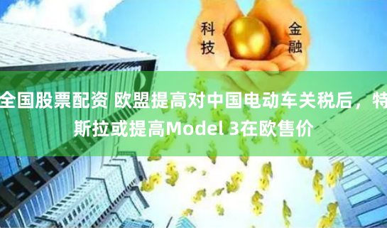 全国股票配资 欧盟提高对中国电动车关税后，特斯拉或提高Model 3在欧售价