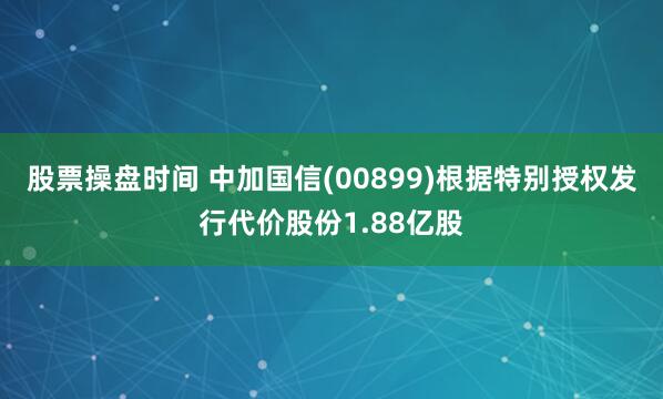 股票操盘时间 中加国信(00899)根据特别授权发行代价股份1.88亿股