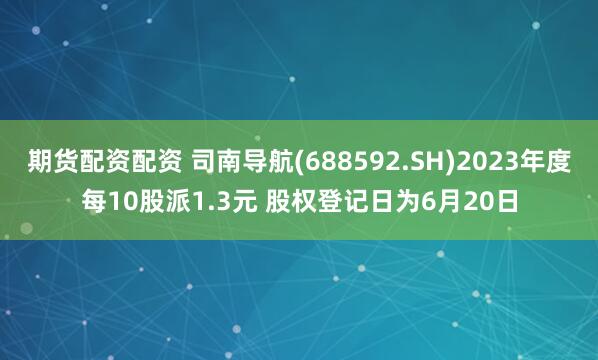 期货配资配资 司南导航(688592.SH)2023年度每10股派1.3元 股权登记日为6月20日