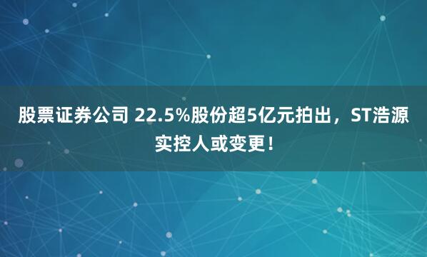 股票证券公司 22.5%股份超5亿元拍出，ST浩源实控人或变更！