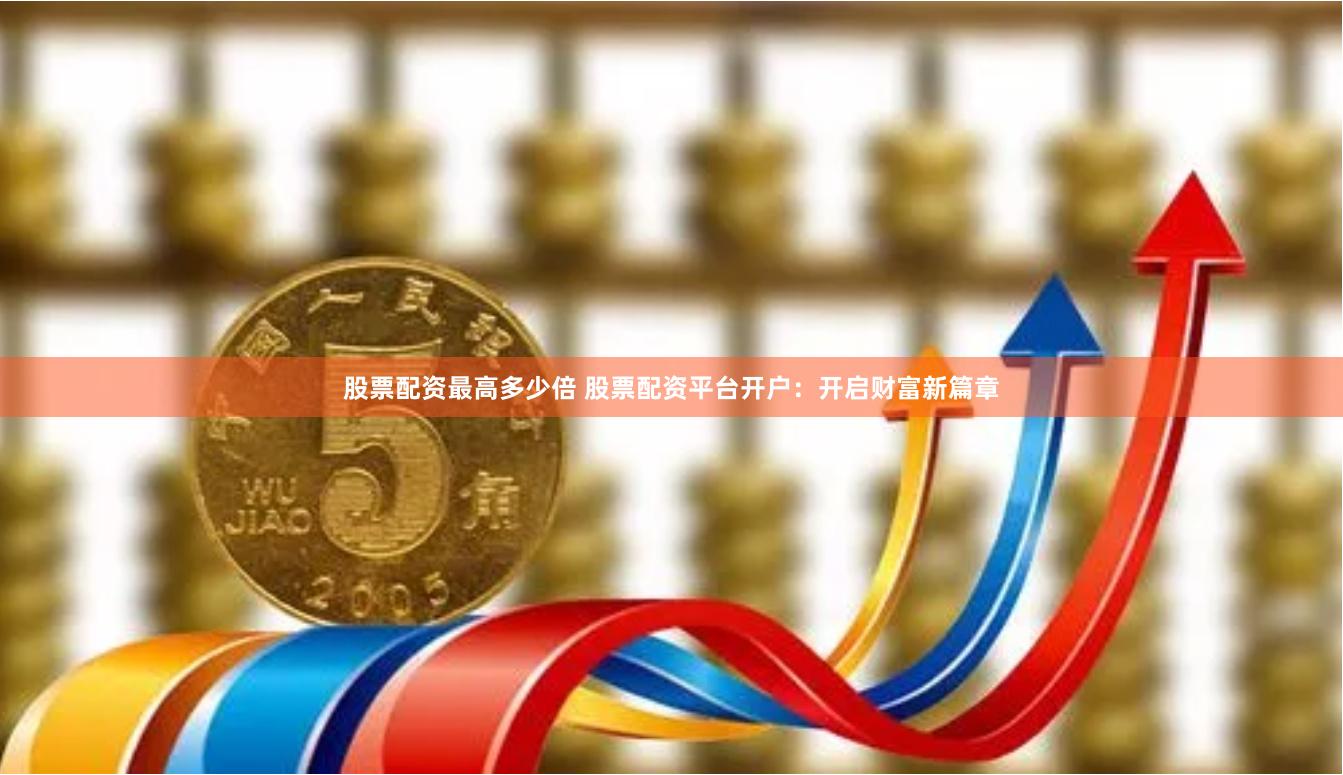 股票配资最高多少倍 股票配资平台开户：开启财富新篇章
