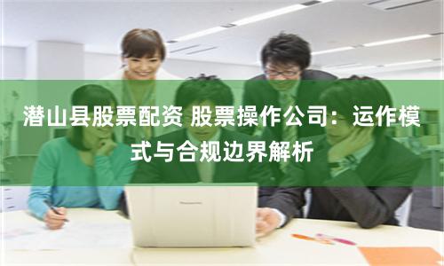 潜山县股票配资 股票操作公司：运作模式与合规边界解析