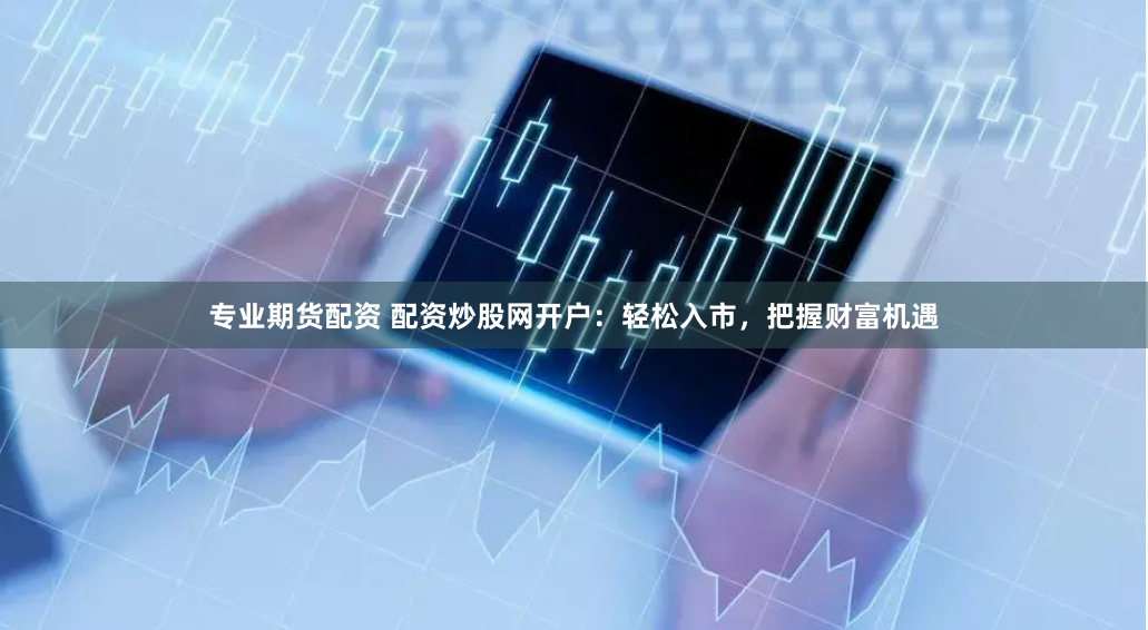 专业期货配资 配资炒股网开户：轻松入市，把握财富机遇