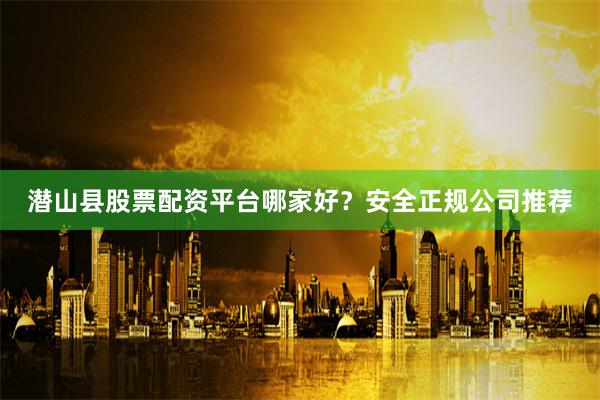 潜山县股票配资平台哪家好？安全正规公司推荐