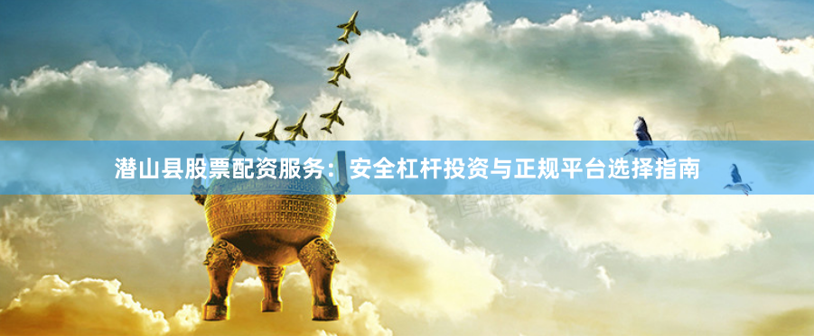 潜山县股票配资服务：安全杠杆投资与正规平台选择指南