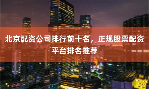 北京配资公司排行前十名，正规股票配资平台排名推荐