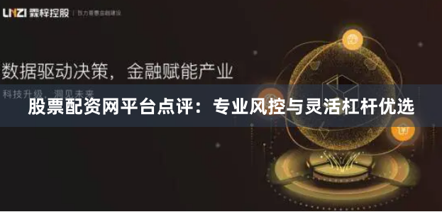 股票配资网平台点评：专业风控与灵活杠杆优选